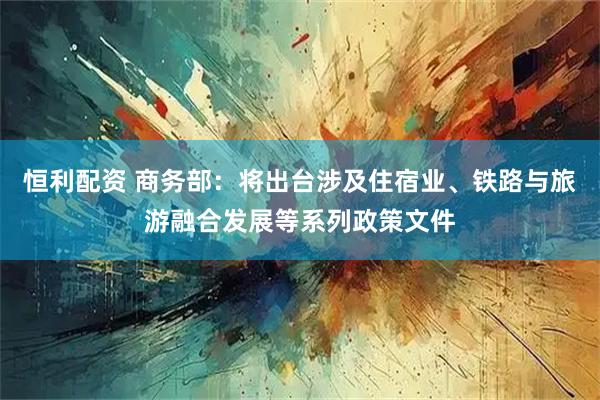 恒利配资 商务部：将出台涉及住宿业、铁路与旅游融合发展等系列政策文件