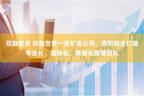 双融配资 剑指世界一流矿业公司，洛阳钼业打造专业化、国际化、精细化管理团队