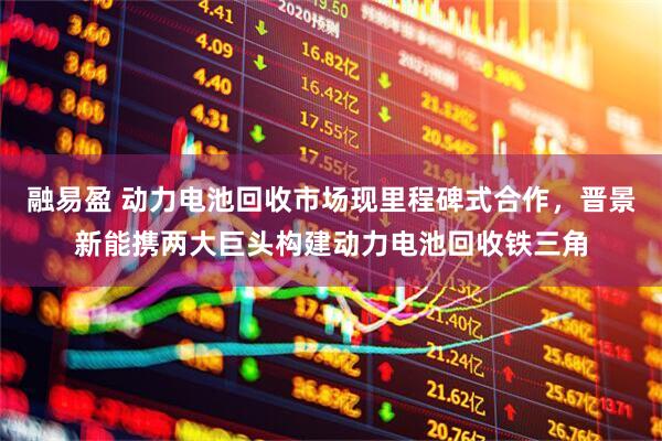 融易盈 动力电池回收市场现里程碑式合作，晋景新能携两大巨头构建动力电池回收铁三角