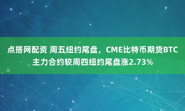 点搭网配资 周五纽约尾盘，CME比特币期货BTC主力合约较周四纽约尾盘涨2.73%