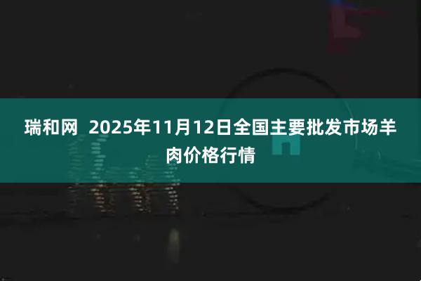 瑞和网  2025年11月12日全国主要批发市场羊肉价格行情