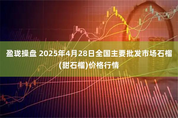 盈珑操盘 2025年4月28日全国主要批发市场石榴(甜石榴)价格行情