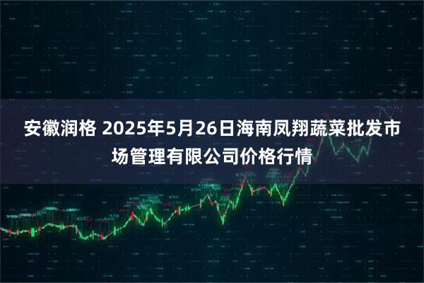 安徽润格 2025年5月26日海南凤翔蔬菜批发市场管理有限公司价格行情