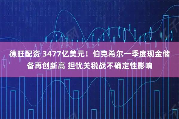 德旺配资 3477亿美元！伯克希尔一季度现金储备再创新高 担忧关税战不确定性影响
