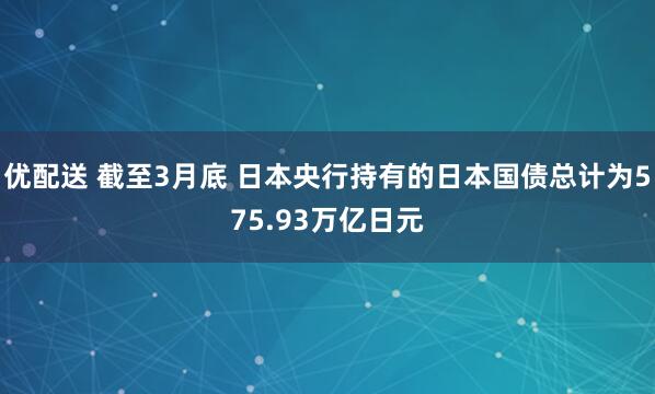 优配送 截至3月底 日本央行持有的日本国债总计为575.93万亿日元