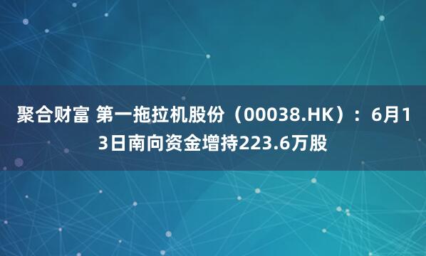 聚合财富 第一拖拉机股份（00038.HK）：6月13日南向资金增持223.6万股