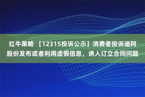红牛策略 【12315投诉公示】消费者投诉迪阿股份发布或者利用虚假信息，诱人订立合同问题