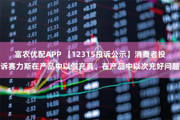 富农优配APP 【12315投诉公示】消费者投诉赛力斯在产品中以假充真、在产品中以次充好问题