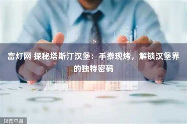 富灯网 探秘塔斯汀汉堡：手擀现烤，解锁汉堡界的独特密码