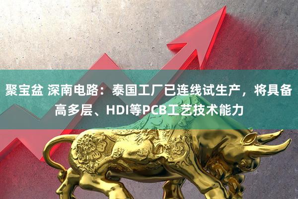 聚宝盆 深南电路：泰国工厂已连线试生产，将具备高多层、HDI等PCB工艺技术能力