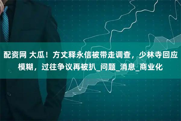 配资网 大瓜！方丈释永信被带走调查，少林寺回应模糊，过往争议再被扒_问题_消息_商业化