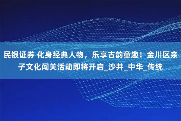民银证券 化身经典人物，乐享古韵童趣！金川区亲子文化闯关活动即将开启_沙井_中华_传统