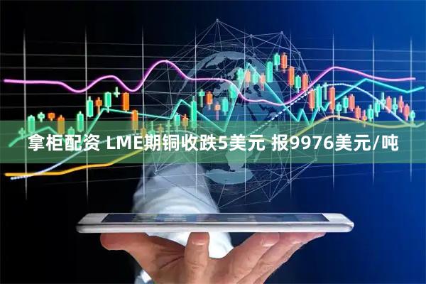 拿柜配资 LME期铜收跌5美元 报9976美元/吨